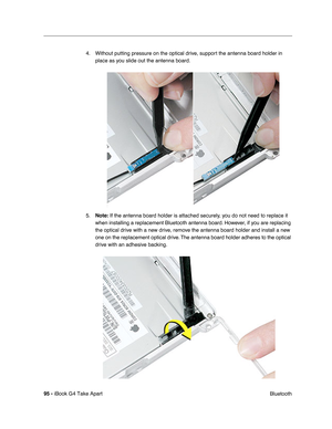 Page 9695 - iBook G4 Take Apart
 Bluetooth 4. Without putting pressure on the optical drive, support the antenna board holder in 
place as you slide out the antenna board.
5.Note: If the antenna board holder is attached securely, you do not need to replace it 
when installing a replacement Bluetooth antenna board. However, if you are replacing 
the optical drive with a new drive, remove the antenna board holder and install a new 
one on the replacement optical drive. The antenna board holder adheres to the...