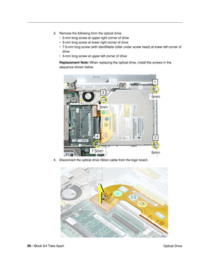 Page 10099 - iBook G4 Take Apart
 Optical Drive 3. Remove the following from the optical drive:
• 5-mm long screw at upper right corner of drive
• 5-mm long screw at lower right corner of drive
• 7.5-mm long screw (with identifiable collar under screw head) at lower left corner of 
drive
• 3-mm long screw at upper left corner of drive
Replacement Note: When replacing the optical drive, install the screws in the 
sequence shown below.
4. Disconnect the optical drive ribbon cable from the logic board. 