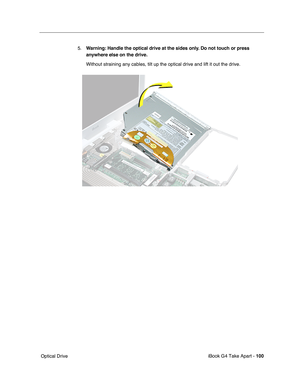 Page 101iBook G4 Take Apart - 100
 Optical Drive5.Warning: Handle the optical drive at the sides only. Do not touch or press 
anywhere else on the drive.
Without straining any cables, tilt up the optical drive and lift it out the drive. 