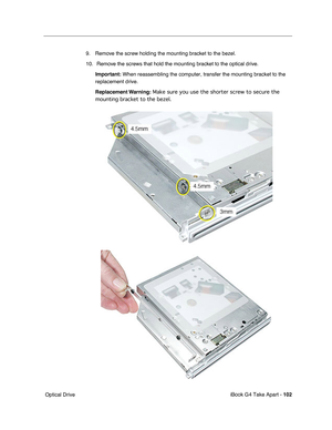 Page 103iBook G4 Take Apart - 102
 Optical Drive9. Remove the screw holding the mounting bracket to the bezel.
10.  Remove the screws that hold the mounting bracket to the optical drive.
Important: When reassembling the computer, transfer the mounting bracket to the 
replacement drive.
Replacement Warning: Make sure you use the shorter screw to secure the 
mounting bracket to the bezel.  