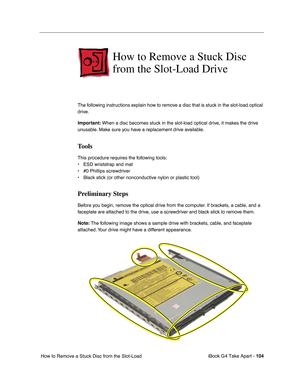 Page 105iBook G4 Take Apart - 104
 How to Remove a Stuck Disc from the Slot-Load 
How to Remove a Stuck Disc 
from the Slot-Load Drive
The following instructions explain how to remove a disc that is stuck in the slot-load optical 
drive. 
Important: When a disc becomes stuck in the slot-load optical drive, it makes the drive 
unusable. Make sure you have a replacement drive available.
Tools
This procedure requires the following tools:
• ESD wriststrap and mat
• #0 Phillips screwdriver
• Black stick (or other...