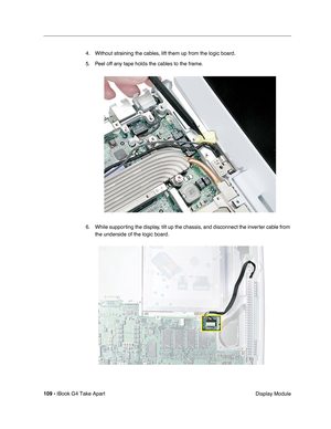 Page 110109 - iBook G4 Take Apart
 Display Module 4. Without straining the cables, lift them up from the logic board.
5. Peel off any tape holds the cables to the frame.
6. While supporting the display, tilt up the chassis, and disconnect the inverter cable from 
the underside of the logic board. 