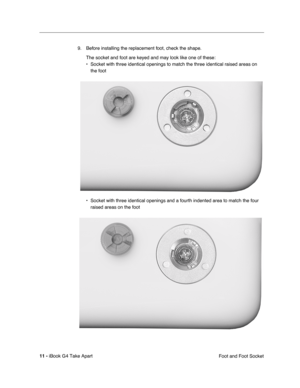 Page 12 
11 -  
iBook G4 Take Apart
 Foot and Foot Socket 9. Before installing the replacement foot, check the shape.
The socket and foot are keyed and may look like one of these:
• Socket with three identical openings to match the three identical raised areas on 
the foot  
  
• Socket with three identical openings and a fourth indented area to match the four 
raised areas on the foot  