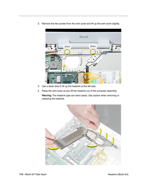 Page 116115 - iBook G4 Take Apart
 Heatsink (iBook G4) 2. Remove the two screws from the vent cover and tilt up the vent cover slightly.
3. Use a black stick to tilt up the heatsink at the left side.
4. Raise the vent cover as you lift the heatsink out of the computer assembly.
Warning: The heatsink pipe can bend easily. Use caution when removing or 
replacing the heatsink. 
