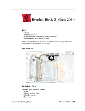 Page 119iBook G4 Take Apart - 118
 Heatsink: iBook G4 (Early 2004)
Heatsink: iBook G4 (Early 2004)
Tools
• Soft cloth
• #0 Phillips screwdriver
• Black stick (or other nonconductive nylon or plastic tool)
• Needlenose pliers or 2.0 mm hex nut driver
Note: To organize the screws you remove from the computer, use a tray with divided 
compartments (such as a plastic ice cube tray).
Part Location
Preliminary Steps
Before you begin, remove the following:
• Battery 
• Keyboard and RAM shield
• AirPort Extreme Card
•...