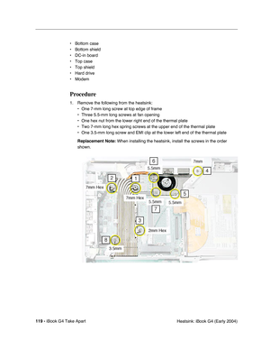 Page 120119 - iBook G4 Take Apart
 Heatsink: iBook G4 (Early 2004) • Bottom case
• Bottom shield
• DC-in board
• Top case
• Top shield
• Hard drive
• Modem
Procedure
1. Remove the following from the heatsink:
• One 7-mm long screw at top edge of frame
• Three 5.5-mm long screws at fan opening
• One hex nut from the lower right end of the thermal plate
• Two 7-mm long hex spring screws at the upper end of the thermal plate
• One 3.5-mm long screw and EMI clip at the lower left end of the thermal plate
Replacement...