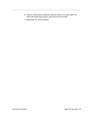 Page 13 
iBook G4 Take Apart -   
12  
 Foot and Foot Socket10. Install the matching foot by aligning its textured surface to the open areas in the 
socket. With gentle even pressure, press the foot onto the socket.
11. Reassemble and test the computer. 