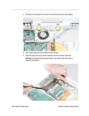 Page 122121 - iBook G4 Take Apart
 Heatsink: iBook G4 (Early 2004) 2. Remove the two screws from the vent cover and tilt up the vent cover slightly.
3. Use a black stick to tilt up the heatsink at the left side.
4. Raise the vent cover as you lift the heatsink out of the computer assembly.
Warning: The heatsink pipe can bend easily. Use caution when removing or 
replacing the heatsink. 