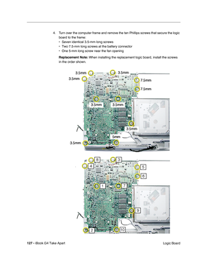 Page 128127 - iBook G4 Take Apart
 Logic Board 4. Turn over the computer frame and remove the ten Phillips screws that secure the logic 
board to the frame:
• Seven identical 3.5-mm long screws 
• Two 7.5-mm long screws at the battery connector 
• One 5-mm long screw near the fan opening
Replacement Note: When installing the replacement logic board, install the screws 
in the order shown. 