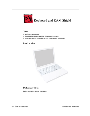 Page 14 
13 -  
iBook G4 Take Apart
 Keyboard and RAM Shield 
Keyboard and RAM Shield
 
Tools
 
• #0 Phillips screwdriver
• Jeweler’s ﬂat-blade screwdriver (if keyboard is locked)
• Small soft cloth (if an optional AirPort Extreme Card is installed) 
Part Location
Preliminary Steps
 
Before you begin, remove the battery. 