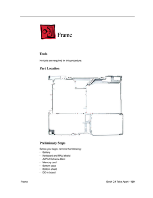 Page 131iBook G4 Take Apart - 130
 Frame
Frame
Tools
No tools are required for this procedure.
Part Location
Preliminary Steps
Before you begin, remove the following:
• Battery 
• Keyboard and RAM shield
• AirPort Extreme Card
• Memory card
• Bottom case
• Bottom shield
• DC-in board 