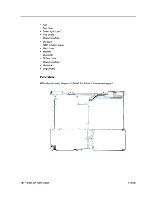 Page 132131 - iBook G4 Take Apart
 Frame • Fan
• Top case
• Sleep light board
• Top shield
• Display module
• I/O bezel
• RJ11 modem cable
• Hard drive
• Modem
• Bluetooth
• Optical drive
• Display module
• Heatsink
• Logic board
Procedure
With all preliminary steps completed, the frame is the remaining part. 