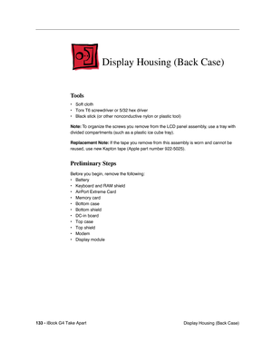 Page 134133 - iBook G4 Take Apart
 Display Housing (Back Case)
Display Housing (Back Case)
Tools
• Soft cloth
• Torx T6 screwdriver or 5/32 hex driver
• Black stick (or other nonconductive nylon or plastic tool)
Note: To organize the screws you remove from the LCD panel assembly, use a tray with 
divided compartments (such as a plastic ice cube tray).
Replacement Note: If the tape you remove from this assembly is worn and cannot be 
reused, use new Kapton tape (Apple part number 922-5025).
Preliminary Steps...
