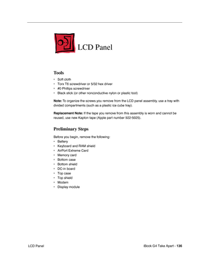 Page 137iBook G4 Take Apart - 136
 LCD Panel
LCD Panel
Tools
• Soft cloth
• Torx T6 screwdriver or 5/32 hex driver
• #0 Phillips screwdriver
• Black stick (or other nonconductive nylon or plastic tool)
Note: To organize the screws you remove from the LCD panel assembly, use a tray with 
divided compartments (such as a plastic ice cube tray).
Replacement Note: If the tape you remove from this assembly is worn and cannot be 
reused, use new Kapton tape (Apple part number 922-5025).
Preliminary Steps
Before you...