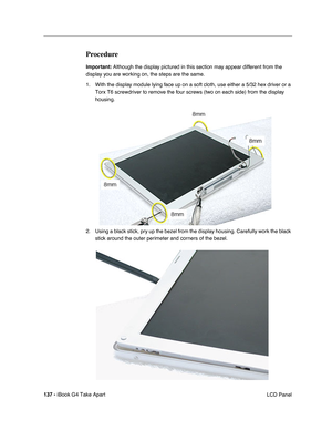 Page 138137 - iBook G4 Take Apart
 LCD Panel
Procedure
Important: Although the display pictured in this section may appear different from the 
display you are working on, the steps are the same.
1. With the display module lying face up on a soft cloth, use either a 5/32 hex driver or a 
Torx T6 screwdriver to remove the four screws (two on each side) from the display 
housing.     
2. Using a black stick, pry up the bezel from the display housing. Carefully work the black 
stick around the outer perimeter and...