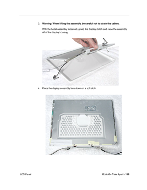 Page 139iBook G4 Take Apart - 138
 LCD Panel3.Warning: When lifting the assembly, be careful not to strain the cables.
With the bezel assembly loosened, grasp the display clutch and raise the assembly 
off of the display housing.   
4. Place the display assembly face down on a soft cloth.  