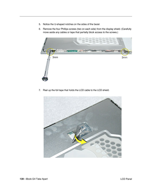 Page 140139 - iBook G4 Take Apart
 LCD Panel 5. Notice the U-shaped notches on the sides of the bezel. 
6. Remove the four Phillips screws (two on each side) from the display shield. (Carefully 
move aside any cables or tape that partially block access to the screws.)
7. Peel up the foil tape that holds the LCD cable to the LCD shield.     