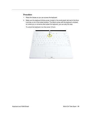 Page 15 
iBook G4 Take Apart -   
14  
 Keyboard and RAM Shield 
Procedure
 
1. Raise the display so you can access the keyboard.
2. Make sure the keyboard locking screw, located in the small plastic tab next to the Num 
Lock key, is not in the locked position. The iBook comes with the keyboard unlocked, 
so unless you or someone else locked the keyboard, you can skip this step.
To unlock the keyboard, turn the screw 1/2 turn. 