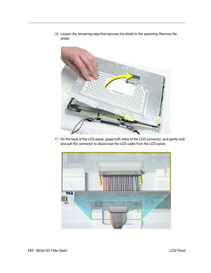 Page 142141 - iBook G4 Take Apart
 LCD Panel 10. Loosen the remaining tape that secures the shield to the assembly. Remove the 
shield.    
11. On the back of the LCD panel, grasp both sides of the LCD connector, and gently rock 
and pull the connector to disconnect the LCD cable from the LCD panel.     