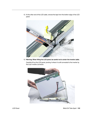 Page 143iBook G4 Take Apart - 142
 LCD Panel12. At the other end of the LCD cable, remove the tape from the bottom edge of the LCD 
panel.    
13.Warning: When lifting the LCD panel, be careful not to strain the inverter cable.
Carefully lift up the LCD panel, pivoting it where it is still connected to the inverter by 
the 2-pin inverter connector.    