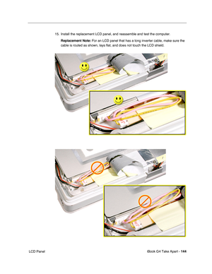 Page 145iBook G4 Take Apart - 144
 LCD Panel15. Install the replacement LCD panel, and reassemble and test the computer.
Replacement Note: For an LCD panel that has a long inverter cable, make sure the 
cable is routed as shown, lays flat, and does not touch the LCD shield. 