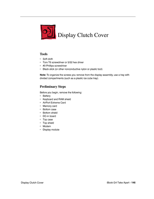 Page 147iBook G4 Take Apart - 146
 Display Clutch Cover
Display Clutch Cover
Tools
• Soft cloth
• Torx T6 screwdriver or 5/32 hex driver
• #0 Phillips screwdriver
• Black stick (or other nonconductive nylon or plastic tool)
Note: To organize the screws you remove from the display assembly, use a tray with 
divided compartments (such as a plastic ice cube tray).
Preliminary Steps
Before you begin, remove the following:
• Battery 
• Keyboard and RAM shield
• AirPort Extreme Card
• Memory card
• Bottom case
•...