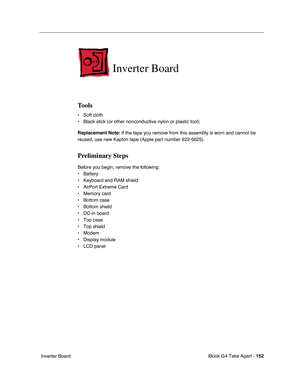 Page 153iBook G4 Take Apart - 152
 Inverter Board
Inverter Board
Tools
• Soft cloth
• Black stick (or other nonconductive nylon or plastic tool)
Replacement Note: If the tape you remove from this assembly is worn and cannot be 
reused, use new Kapton tape (Apple part number 922-5025).
Preliminary Steps
Before you begin, remove the following:
• Battery 
• Keyboard and RAM shield
• AirPort Extreme Card
• Memory card
• Bottom case
• Bottom shield
• DC-in board
• Top case
• Top shield
• Modem
• Display module
• LCD...