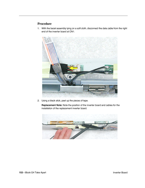 Page 154153 - iBook G4 Take Apart
 Inverter Board
Procedure
1. With the bezel assembly lying on a soft cloth, disconnect the data cable from the right 
end of the inverter board at CN1.      
2. Using a black stick, peel up the pieces of tape. 
Replacement Note: Note the position of the inverter board and cables for the 
installation of the replacement inverter board.    