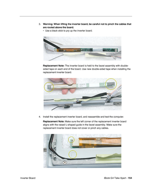 Page 155iBook G4 Take Apart - 154
 Inverter Board3.Warning: When lifting the inverter board, be careful not to pinch the cables that 
are routed above the board.
• Use a black stick to pry up the inverter board.    
Replacement Note: The inverter board is held to the bezel assembly with double-
sided tape on each end of the board. Use new double-sided tape when installing the 
replacement inverter board. 
4. Install the replacement inverter board, and reassemble and test the computer.
Replacement Note: Make sure...