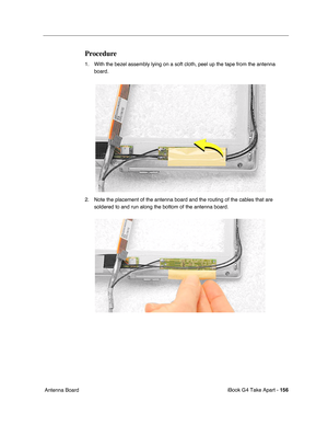 Page 157iBook G4 Take Apart - 156
 Antenna Board
Procedure
1. With the bezel assembly lying on a soft cloth, peel up the tape from the antenna 
board.    
2. Note the placement of the antenna board and the routing of the cables that are 
soldered to and run along the bottom of the antenna board.     