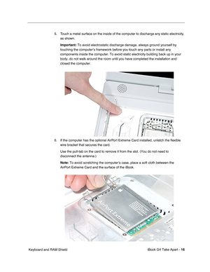 Page 17 
iBook G4 Take Apart -   
16  
 Keyboard and RAM Shield5. Touch a metal surface on the inside of the computer to discharge any static electricity, 
as shown. 
Important:  
To avoid electrostatic discharge damage, always ground yourself by 
touching the computer’s framework before you touch any parts or install any 
components inside the computer. To avoid static electricity building back up in your 
body, do not walk around the room until you have completed the installation and 
closed the computer. 
6....