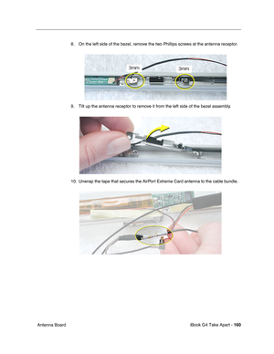 Page 161iBook G4 Take Apart - 160
 Antenna Board8. On the left side of the bezel, remove the two Phillips screws at the antenna receptor.   
9. Tilt up the antenna receptor to remove it from the left side of the bezel assembly. 
10. Unwrap the tape that secures the AirPort Extreme Card antenna to the cable bundle.    