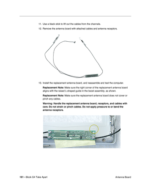 Page 162161 - iBook G4 Take Apart
 Antenna Board 11. Use a black stick to lift out the cables from the channels. 
12. Remove the antenna board with attached cables and antenna receptors.
13. Install the replacement antenna board, and reassemble and test the computer.
Replacement Note: Make sure the right corner of the replacement antenna board 
aligns with the raised L-shaped guide in the bezel assembly, as shown.   
Replacement Note: Make sure the replacement antenna board does not cover or 
pinch any cables....