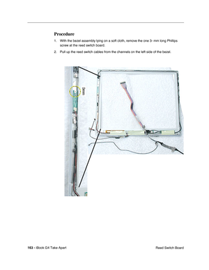 Page 164163 - iBook G4 Take Apart
 Reed Switch Board
Procedure
1. With the bezel assembly lying on a soft cloth, remove the one 3- mm long Phillips 
screw at the reed switch board.
2. Pull up the reed switch cables from the channels on the left side of the bezel.  