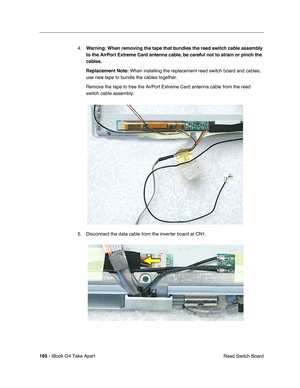 Page 166 
165 -  
iBook G4 Take Apart
 Reed Switch Board 4.
  Warning:
   
  When removing the tape that bundles the reed switch cable assembly 
to the AirPort Extreme Card antenna cable, be careful not to strain or pinch the 
cables.
Replacement Note:
   When installing the replacement reed switch board and cables, 
use new tape to bundle the cables together. 
Remove the tape to free the AirPort Extreme Card antenna cable from the reed 
switch cable assembly.   
5. Disconnect the data cable from the inverter...