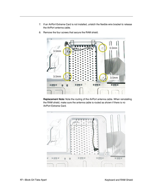Page 18 
17 -  
iBook G4 Take Apart
 Keyboard and RAM Shield 7. If an AirPort Extreme Card is not installed, unlatch the ﬂexible wire bracket to release 
the AirPort antenna cable. 
8. Remove the four screws that secure the RAM shield. 
Replacement Note: 
 Note the routing of the AirPort antenna cable. When reinstalling 
the RAM shield, make sure the antenna cable is routed as shown if there is no 
AirPort Extreme Card. 