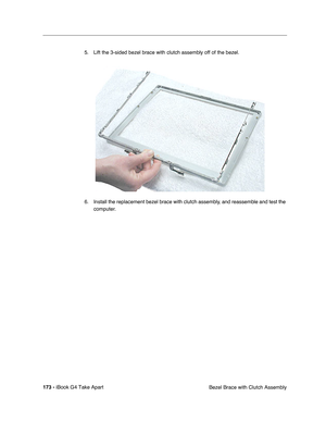 Page 174 
173 -  
iBook G4 Take Apart
 Bezel Brace with Clutch Assembly 5. Lift the 3-sided bezel brace with clutch assembly off of the bezel.   
6. Install the replacement bezel brace with clutch assembly, and reassemble and test the 
computer. 