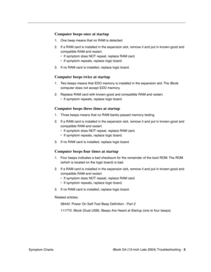 Page 178 
iBook G4 (12-inch Late 2004) Troubleshooting - 
 
3
 
 Symptom Charts
 
Computer beeps once at startup
 
1. One beep means that no RAM is detected.
2. If a RAM card is installed in the expansion slot, remove it and put in known-good and 
compatible RAM and restart. 
• If symptom does NOT repeat, replace RAM card. 
• If symptom repeats, replace logic board.
3. If no RAM card is installed, replace logic board.
 
Computer beeps twice at startup
 
1. Two beeps means that EDO memory is installed in the...