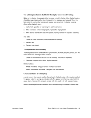 Page 190 
iBook G4 (12-inch Late 2004) Troubleshooting - 
 
15
 
 Symptom Charts
 
The latching mechanism that holds the display closed is not working
 
Note: 
 
As the display closes against the top case, a hook in the top of the display housing 
should be magnetically pulled down into a slot in the top case, and secured. When the 
latch button is pushed, the hook should release and retract into the display housing, 
allowing the display to open.
1. Verify hook operation by exercising the latch mechanism. 
2....