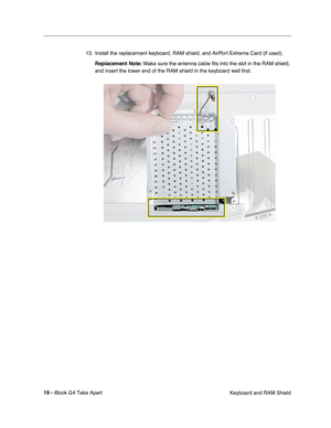 Page 20 
19 -  
iBook G4 Take Apart
 Keyboard and RAM Shield 13. Install the replacement keyboard, RAM shield, and AirPort Extreme Card (if used). 
Replacement Note: 
 Make sure the antenna cable fits into the slot in the RAM shield, 
and insert the lower end of the RAM shield in the keyboard well first. 