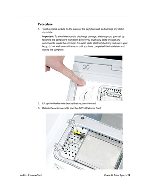 Page 23 
iBook G4 Take Apart -  
22  
 AirPort Extreme Card 
Procedure
 
1. Touch a metal surface on the inside of the keyboard well to discharge any static 
electricity. 
Important:  
To avoid electrostatic discharge damage, always ground yourself by 
touching the computer’s framework before you touch any parts or install any 
components inside the computer. To avoid static electricity building back up in your 
body, do not walk around the room until you have completed the installation and 
closed the...