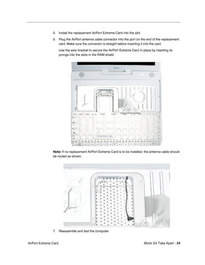 Page 25 
iBook G4 Take Apart -  
24  
 AirPort Extreme Card5. Install the replacement AirPort Extreme Card into the slot.
6. Plug the AirPort antenna cable connector into the port on the end of the replacement 
card. Make sure the connector is straight before inserting it into the card.
Use the wire bracket to secure the AirPort Extreme Card in place by inserting its 
prongs into the slots in the RAM shield. 
Note: 
 If no replacement AirPort Extreme Card is to be installed, the antenna cable should 
be routed...