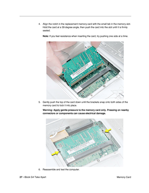 Page 28 
27 -  
iBook G4 Take Apart
 Memory Card 4. Align the notch in the replacement memory card with the small tab in the memory slot. 
Hold the card at a 30-degree angle, then push the card into the slot until it is ﬁrmly 
seated. 
Note:  
If you feel resistance when inserting the card, try pushing one side at a time.
5. Gently push the top of the card down until the brackets snap onto both sides of the 
memory card to lock it into place. 
Warning: 
  
Apply gentle pressure to the memory card only. Pressing...