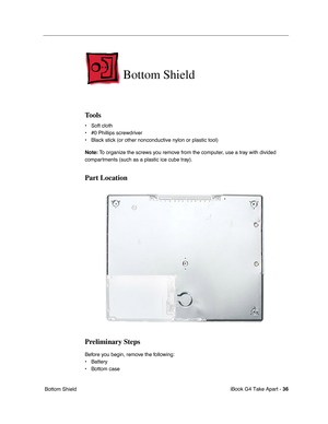 Page 37iBook G4 Take Apart - 36
 Bottom Shield
Bottom Shield
Tools
• Soft cloth
• #0 Phillips screwdriver
• Black stick (or other nonconductive nylon or plastic tool)
Note: To organize the screws you remove from the computer, use a tray with divided 
compartments (such as a plastic ice cube tray).
Part Location
Preliminary Steps
Before you begin, remove the following:
• Battery 
• Bottom case  