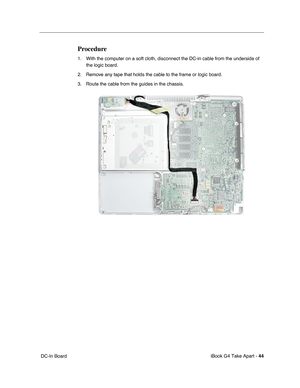 Page 45iBook G4 Take Apart - 44
 DC-In Board
Procedure
1. With the computer on a soft cloth, disconnect the DC-in cable from the underside of 
the logic board.
2. Remove any tape that holds the cable to the frame or logic board.
3. Route the cable from the guides in the chassis. 