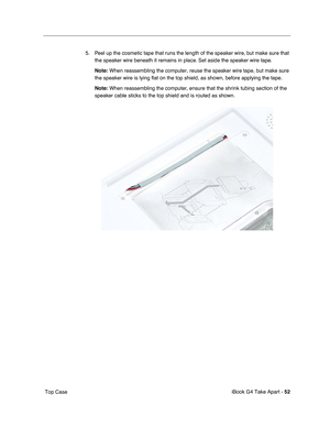 Page 53iBook G4 Take Apart - 52
 Top Case5. Peel up the cosmetic tape that runs the length of the speaker wire, but make sure that 
the speaker wire beneath it remains in place. Set aside the speaker wire tape.
Note: When reassembling the computer, reuse the speaker wire tape, but make sure 
the speaker wire is lying flat on the top shield, as shown, before applying the tape. 
Note: When reassembling the computer, ensure that the shrink tubing section of the 
speaker cable sticks to the top shield and is routed...