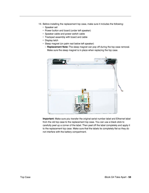 Page 59 
iBook G4 Take Apart -   
58  
 Top Case14. Before installing the replacement top case, make sure it includes the following: 
• Speaker set
• Power button and board (under left speaker)
• Speaker cable and power switch cable
• Trackpad assembly with board and cable
• Display latch
• Sleep magnet (on palm rest below left speaker)
–
  Replacement Note:
  The sleep magnet can pop off during the top case removal. 
Make sure the sleep magnet is in place when replacing the top case.  
  Important:
   Make...