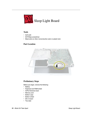 Page 62 
61 -  
iBook G4 Take Apart
 Sleep Light Board  Sleep Light Board  Tools  • Soft cloth
• #0 Phillips screwdriver
• Black stick (or other nonconductive nylon or plastic tool)  Part Location
Preliminary Steps 
Before you begin, remove the following:
• Battery 
• Keyboard and RAM shield
• AirPort Extreme Card
• Memory card
• Bottom case
• Bottom shield
• DC-in board
• Top case 