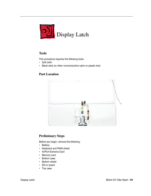 Page 65 
iBook G4 Take Apart -   
64  
 Display Latch  Display Latch  Tools  This procedure requires the following tools:
• Soft cloth
• Black stick (or other nonconductive nylon or plastic tool)  Part Location
Preliminary Steps 
Before you begin, remove the following:
• Battery 
• Keyboard and RAM shield
• AirPort Extreme Card
• Memory card
• Bottom case
• Bottom shield
• DC-in board
• Top case 