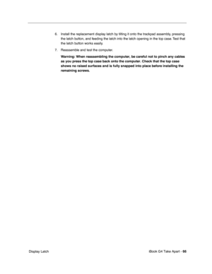 Page 67 
iBook G4 Take Apart -   
66  
 Display Latch6. Install the replacement display latch by tilting it onto the trackpad assembly, pressing 
the latch button, and feeding the latch into the latch opening in the top case. Test that 
the latch button works easily. 
7. Reassemble and test the computer.
  Warning:
   
  When reassembling the computer, be careful not to pinch any cables 
as you press the top case back onto the computer. Check that the top case 
shows no raised surfaces and is fully snapped into...